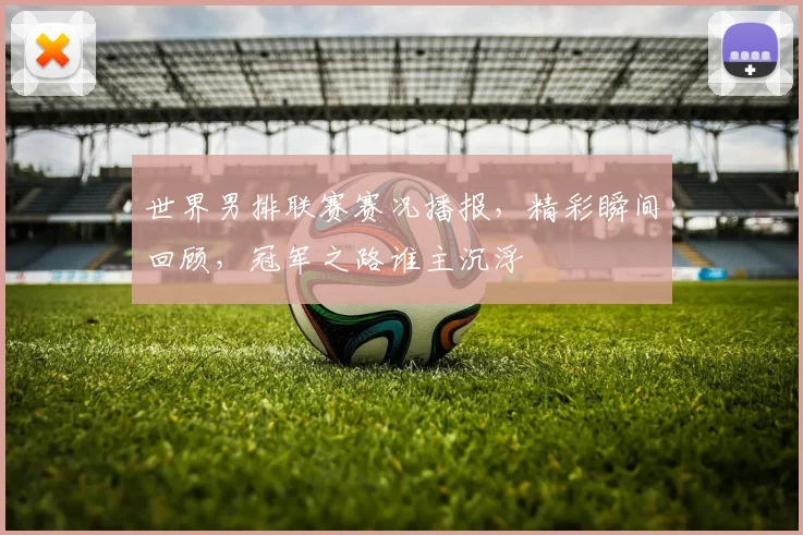 世界男排联赛赛况播报,精彩瞬间回顾,冠军之路谁主沉浮