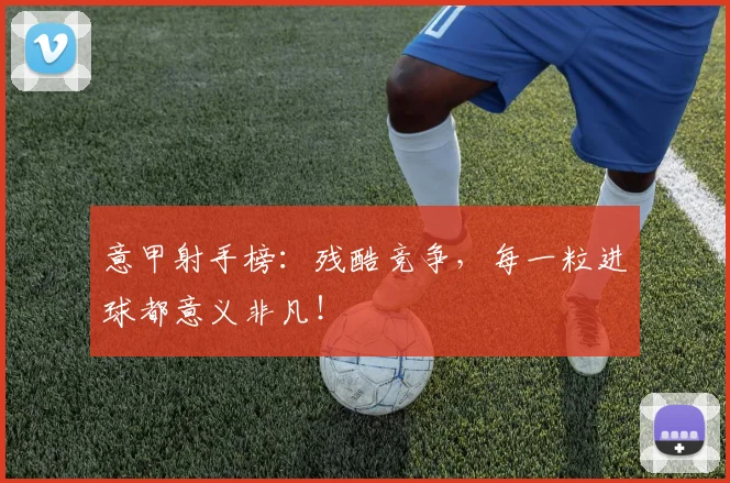 意甲射手榜：残酷竞争，每一粒进球都意义非凡！