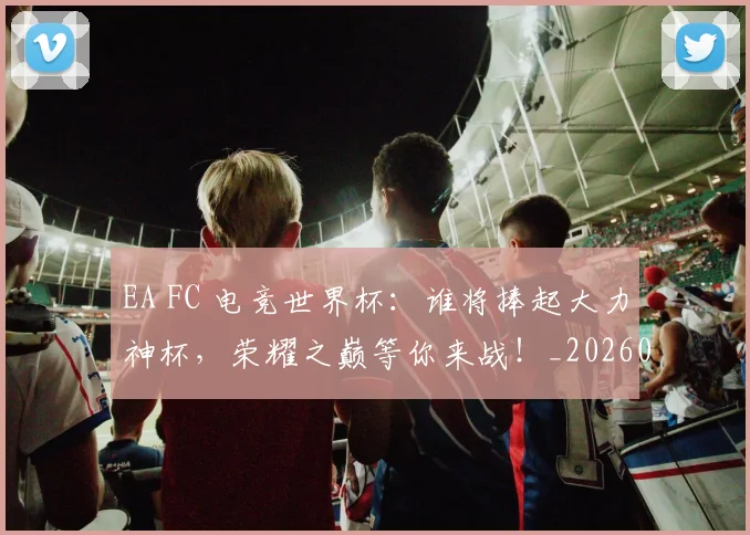 EA FC 电竞世界杯:谁将捧起大力神杯,荣耀之巅等你来战!_20260702042946