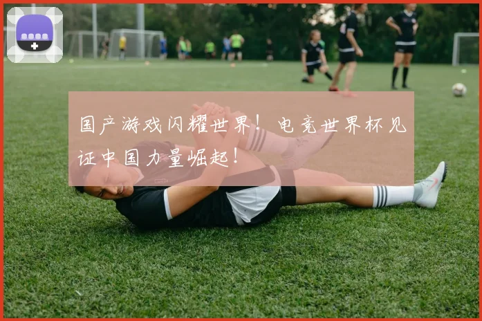 国产游戏闪耀世界！电竞世界杯见证中国力量崛起！