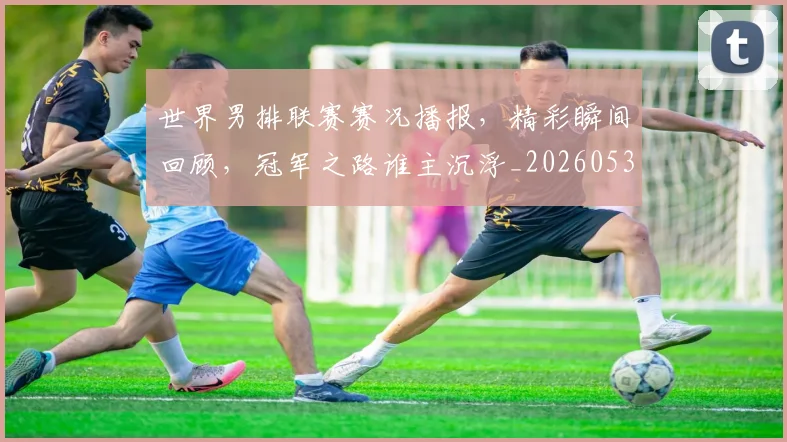 世界男排联赛赛况播报,精彩瞬间回顾,冠军之路谁主沉浮_20260531151451