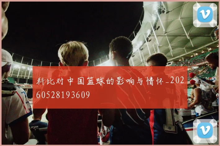 科比对中国篮球的影响与情怀_20260528193609